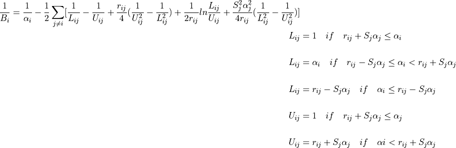 {\frac{1}{B_i}} = \frac{1}{\alpha _{i}} - \frac{1}{2} \sum_{j \not= i} \lbrack \frac{1}{L_{ij}}-\frac{1}{U_{ij}}+\frac{r_{ij}}{4}(\frac{1}{U_{ij}^{2}}-\frac{1}{L_{ij}^{2}}) +\frac{1}{2r_{ij}}ln\frac{L_{ij}}{U_{ij}} + \frac{S_{j}^{2}\alpha_{j}^{2}}{4r_{ij}}(\frac{1}{L_{ij}^{2}}-\frac{1}{U_{ij}^{2}} ) \rbrack

L_{ij} &= 1 \quad if \quad r_{ij} + S_{j}\alpha_{j} \leq \alpha_{i} \\

L_{ij} &= \alpha_{i} \quad if \quad r_{ij} - S_{j}\alpha_{j} \leq \alpha_{i}  <r_{ij} + S_{j}\alpha_{j}\\

L_{ij} &= r_{ij} - S_{j}\alpha_{j} \quad if \quad \alpha_{i} \leq r_{ij} - S_{j}\alpha_{j}\\

U_{ij} &= 1 \quad if \quad  r_{ij} + S_{j}\alpha_{j} \leq \alpha_{j}\\

U_{ij} &= r_{ij} + S_{j}\alpha_{j} \quad if \quad \alpha{i} <  r_{ij} + S_{j}\alpha_{j}\\